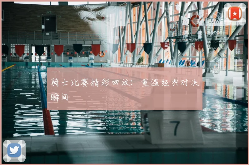 骑士比赛精彩回放：重温经典对决瞬间
