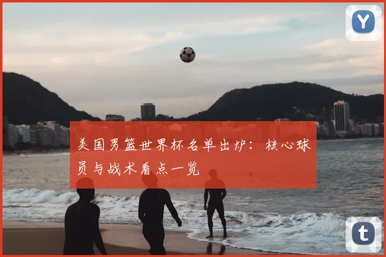 美国男篮世界杯名单出炉:核心球员与战术看点一览