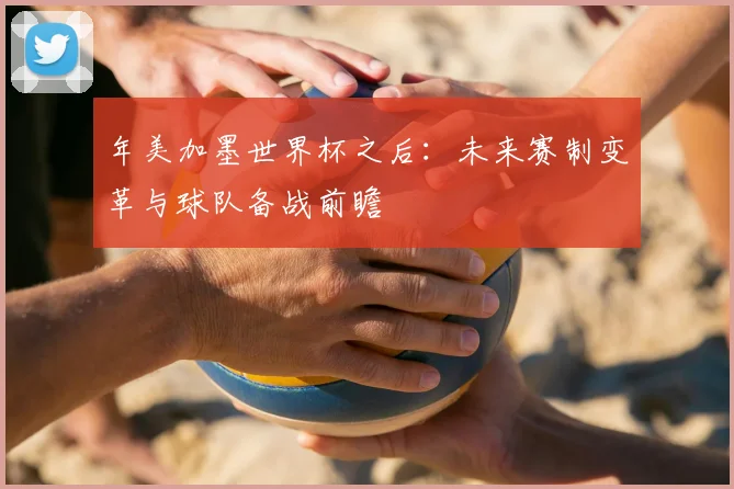年美加墨世界杯之后:未来赛制变革与球队备战前瞻